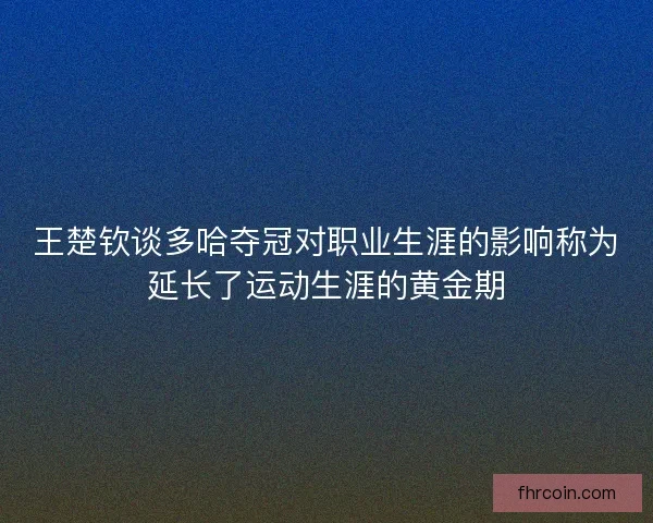 王楚钦谈多哈夺冠对职业生涯的影响称为延长了运动生涯的黄金期