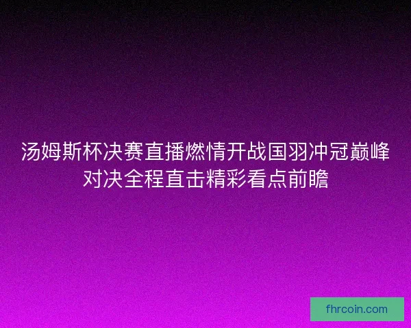 汤姆斯杯决赛直播燃情开战国羽冲冠巅峰对决全程直击精彩看点前瞻